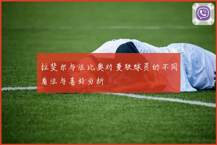 拉斐尔与法比奥对曼联球员的不同看法与喜好分析