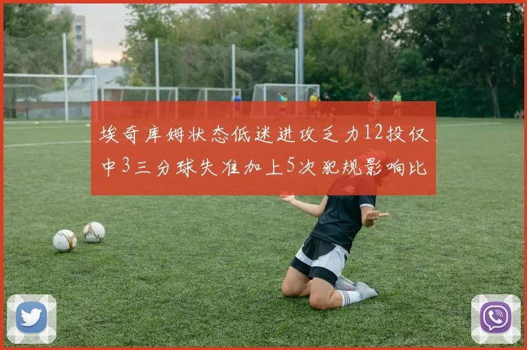 埃奇库姆状态低迷进攻乏力12投仅中3三分球失准加上5次犯规影响比赛表现