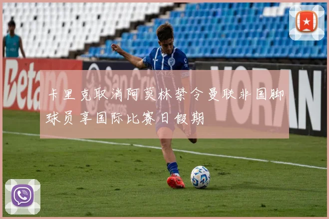 卡里克取消阿莫林禁令曼联非国脚球员享国际比赛日假期