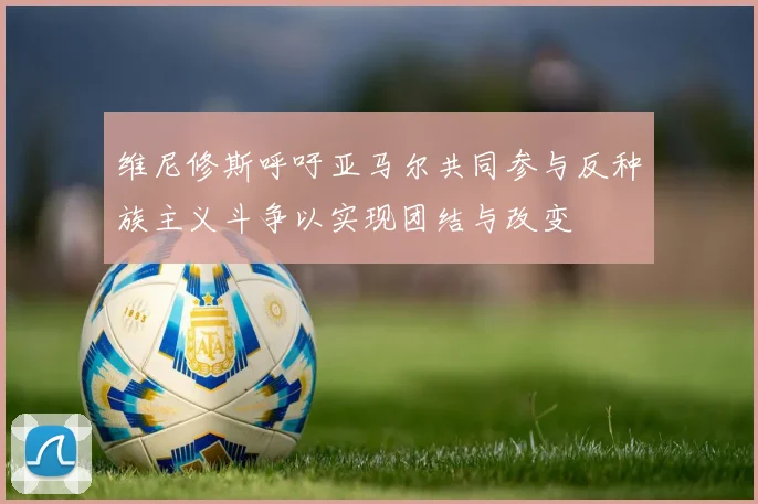 维尼修斯呼吁亚马尔共同参与反种族主义斗争以实现团结与改变