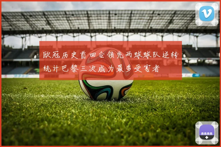 欧冠历史首回合领先两球球队逆转统计巴黎三次成为最多受害者