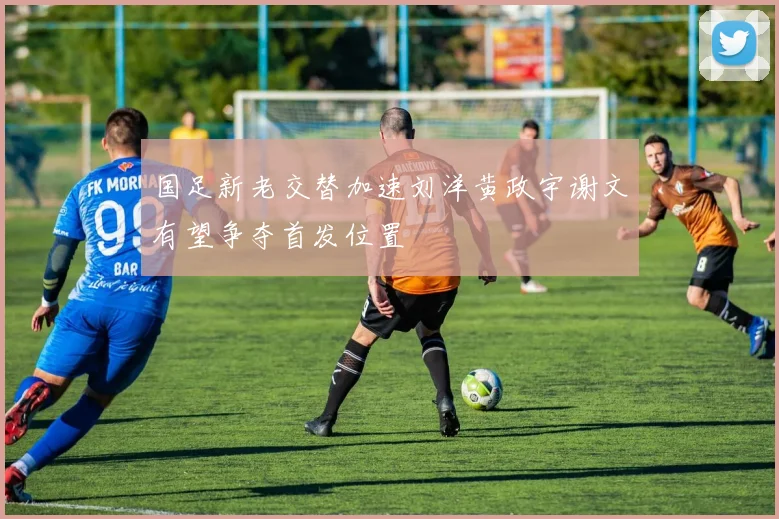 国足新老交替加速刘洋黄政宇谢文有望争夺首发位置