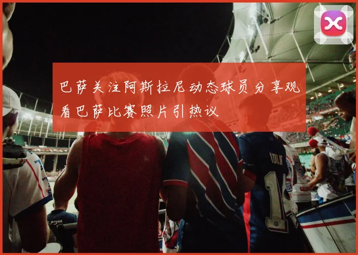 巴萨关注阿斯拉尼动态球员分享观看巴萨比赛照片引热议