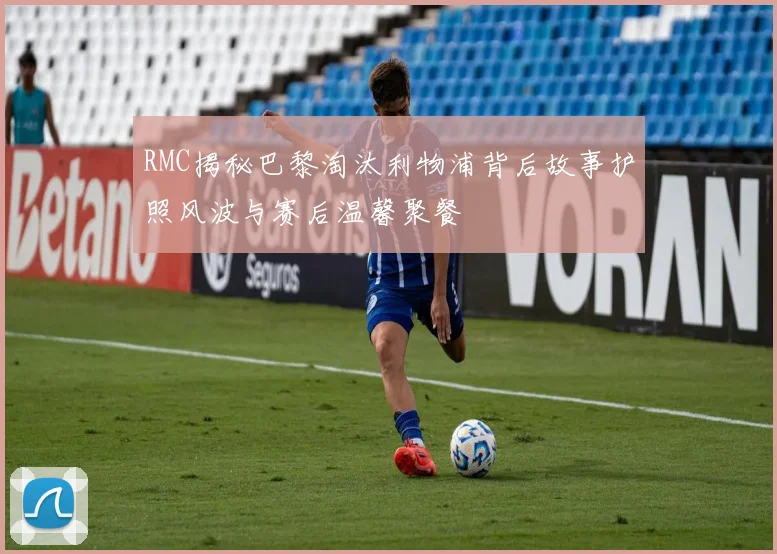 RMC揭秘巴黎淘汰利物浦背后故事护照风波与赛后温馨聚餐