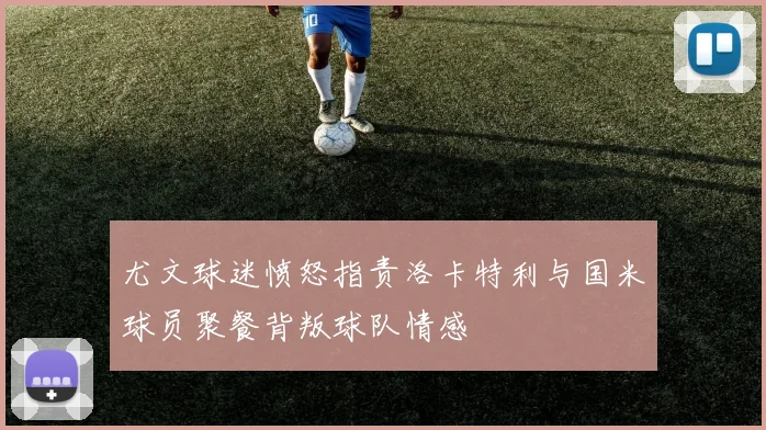 尤文球迷愤怒指责洛卡特利与国米球员聚餐背叛球队情感