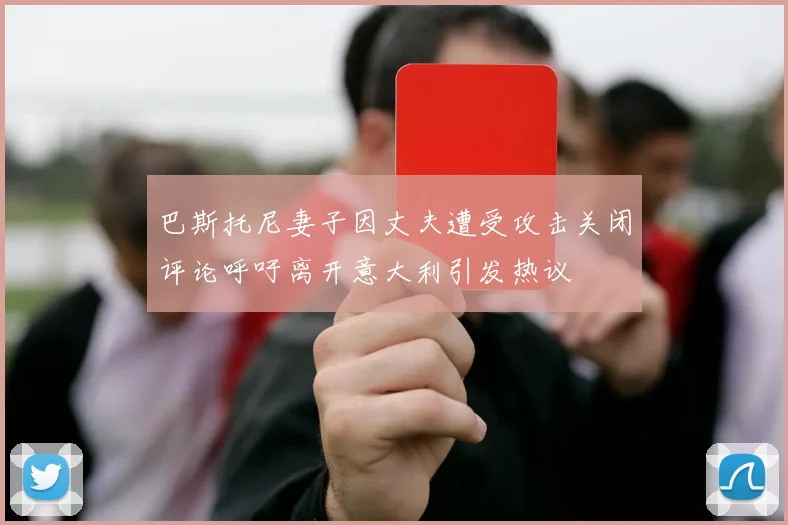 巴斯托尼妻子因丈夫遭受攻击关闭评论呼吁离开意大利引发热议