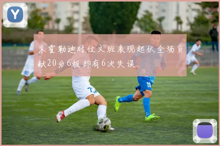 朱霍勒迪对位文班表现起伏全场贡献20分6板却有6次失误