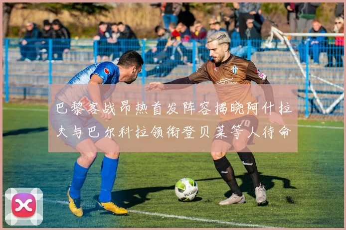 巴黎客战昂热首发阵容揭晓阿什拉夫与巴尔科拉领衔登贝莱等人待命替补