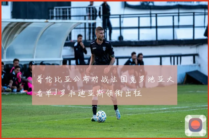 哥伦比亚公布对战法国克罗地亚大名单J罗和迪亚斯领衔出征