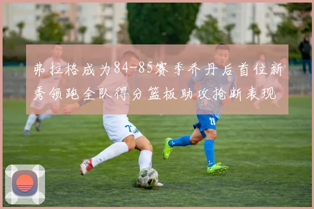 弗拉格成为84-85赛季乔丹后首位新秀领跑全队得分篮板助攻抢断表现出色