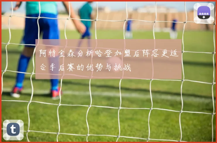 阿特金森分析哈登加盟后阵容更适合季后赛的优势与挑战