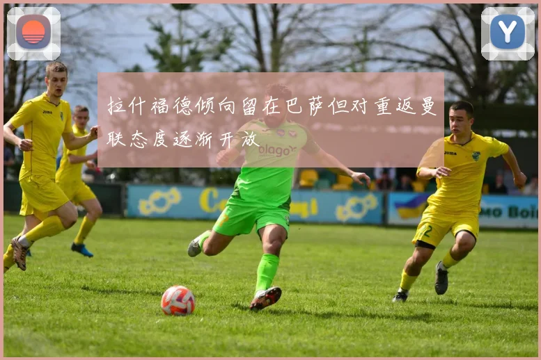 拉什福德倾向留在巴萨但对重返曼联态度逐渐开放
